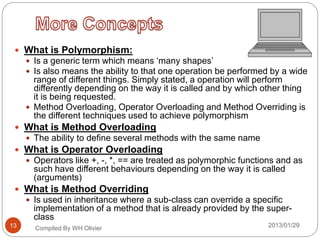  What is Polymorphism:
 Is a generic term which means ‘many shapes’
 Is also means the ability to that one operation be performed by a wide
range of different things. Simply stated, a operation will perform
differently depending on the way it is called and by which other thing
it is being requested.
 Method Overloading, Operator Overloading and Method Overriding is
the different techniques used to achieve polymorphism
 What is Method Overloading
 The ability to define several methods with the same name
 What is Operator Overloading
 Operators like +, -, *, == are treated as polymorphic functions and as
such have different behaviours depending on the way it is called
(arguments)
 What is Method Overriding
 Is used in inheritance where a sub-class can override a specific
implementation of a method that is already provided by the super-
class
Compiled By WH Olivier 2013/01/2913
 