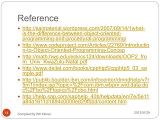 Reference
 http://saimaterial.wordpress.com/2007/09/14/1what-
is-the-difference-between-object-oriented-
programming-and-procedural-programming/
 http://www.codeproject.com/Articles/22769/Introductio
n-to-Object-Oriented-Programming-Concep
 http://math.hws.edu/eck/cs124/downloads/OOP2_fro
m_Univ_KwaZulu-Natal.pdf
 http://www.deitel.com/books/cpphtp5/cpphtp5_03_sa
mple.pdf
 http://publib.boulder.ibm.com/infocenter/dmndhelp/v7r
5m1/index.jsp?topic=%2Fcom.ibm.wbpm.wid.data.do
c%2Fbo%2Ftopics%2Fcbo.html
 http://help.sap.com/saphelp_40b/helpdata/en/7e/5e11
a84a1611d1894c0000e829fbbd/content.htm
Compiled By WH Olivier 2013/01/2914
 