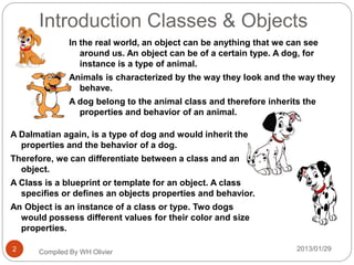 Introduction Classes & Objects
2013/01/29Compiled By WH Olivier2
In the real world, an object can be anything that we can see
around us. An object can be of a certain type. A dog, for
instance is a type of animal.
Animals is characterized by the way they look and the way they
behave.
A dog belong to the animal class and therefore inherits the
properties and behavior of an animal.
A Dalmatian again, is a type of dog and would inherit the
properties and the behavior of a dog.
Therefore, we can differentiate between a class and an
object.
A Class is a blueprint or template for an object. A class
specifies or defines an objects properties and behavior.
An Object is an instance of a class or type. Two dogs
would possess different values for their color and size
properties.
 