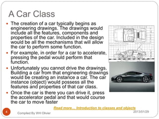 A Car Class
2013/01/29Compiled By WH Olivier4
 The creation of a car typically begins as
engineering drawings. The drawings would
include all the features, components and
properties of the car. Included in the design
would be all the mechanisms that will allow
the car to perform some function.
 For example, in order for a car to accelerate,
pressing the pedal would perform that
function.
 Unfortunately you cannot drive the drawings.
Building a car from that engineering drawings
would be creating an instance a car. The car
instance (object) would possess all the
features and properties of that car class.
 Once the car is there you can drive it, press
the accelerator pedal and that would course
the car to move faster
Read more… Introduction to classes and objects
 