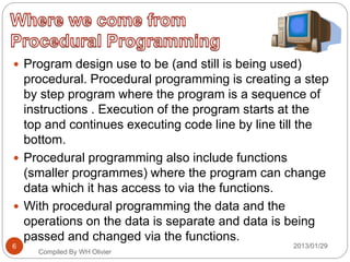  Program design use to be (and still is being used)
procedural. Procedural programming is creating a step
by step program where the program is a sequence of
instructions . Execution of the program starts at the
top and continues executing code line by line till the
bottom.
 Procedural programming also include functions
(smaller programmes) where the program can change
data which it has access to via the functions.
 With procedural programming the data and the
operations on the data is separate and data is being
passed and changed via the functions.
Compiled By WH Olivier
2013/01/296
 