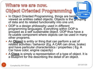  In Object Oriented Programming, things are being
viewed as entities called objects. Objects is the grouping
of data and its related functionality into one unit.
 OOP is a design philosophy used in different
programming languages. Everything within OOP is
grouped as a self sustainable object. OOP thus have a
re-usable component where objects can be used in many
other programs.
 An Object is entity or thing that can perform a set of
related activities / behavior (Eg. A CAR can drive, brake)
and have particular characteristics / properties ( Eg. A
Car have color, engine capacity)
 A Class is simply a representation of a type of object. It is
a blueprint for the describing the detail of an object.
Compiled By WH Olivier 2013/01/297
 