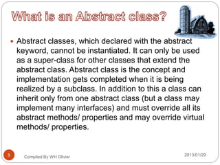 Abstract classes, which declared with the abstract
keyword, cannot be instantiated. It can only be used
as a super-class for other classes that extend the
abstract class. Abstract class is the concept and
implementation gets completed when it is being
realized by a subclass. In addition to this a class can
inherit only from one abstract class (but a class may
implement many interfaces) and must override all its
abstract methods/ properties and may override virtual
methods/ properties.
Compiled By WH Olivier 2013/01/299
 