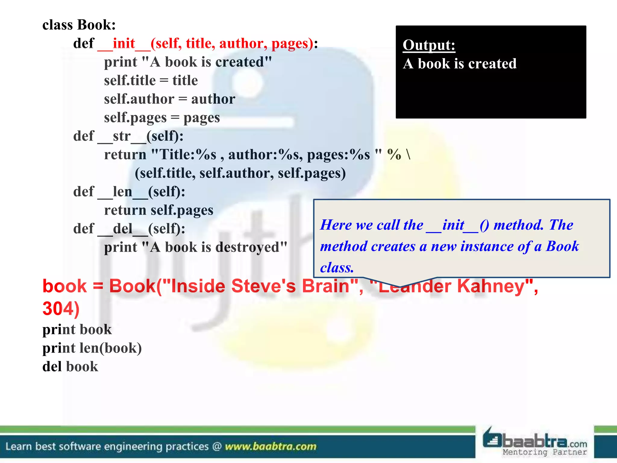 class Book: def __init__(self, title, author, pages): print "A book is created" self.title = title self.author = author self.pages = pages def __str__(self): return "Title:%s , author:%s, pages:%s " % (self.title, self.author, self.pages) def __len__(self): return self.pages def __del__(self): print "A book is destroyed" book = Book("Inside Steve's Brain", "Leander Kahney", 304) print book print len(book) del book Output: A book is created Here we call the __init__() method. The method creates a new instance of a Book class. 