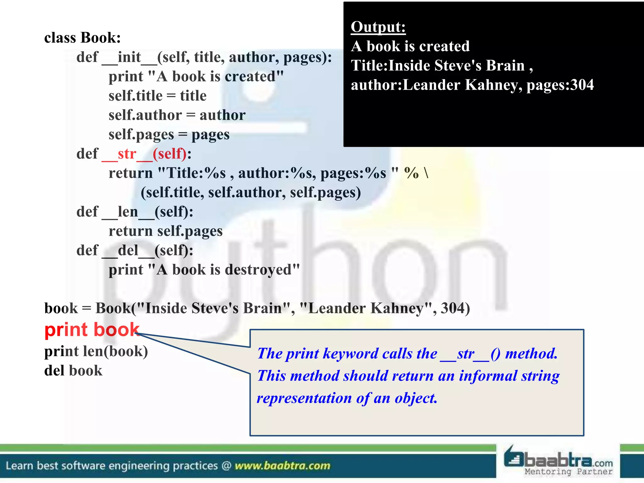 class Book: def __init__(self, title, author, pages): print "A book is created" self.title = title self.author = author self.pages = pages def __str__(self): return "Title:%s , author:%s, pages:%s " % (self.title, self.author, self.pages) def __len__(self): return self.pages def __del__(self): print "A book is destroyed" book = Book("Inside Steve's Brain", "Leander Kahney", 304) print book print len(book) del book Output: A book is created Title:Inside Steve's Brain , author:Leander Kahney, pages:304 The print keyword calls the __str__() method. This method should return an informal string representation of an object. 