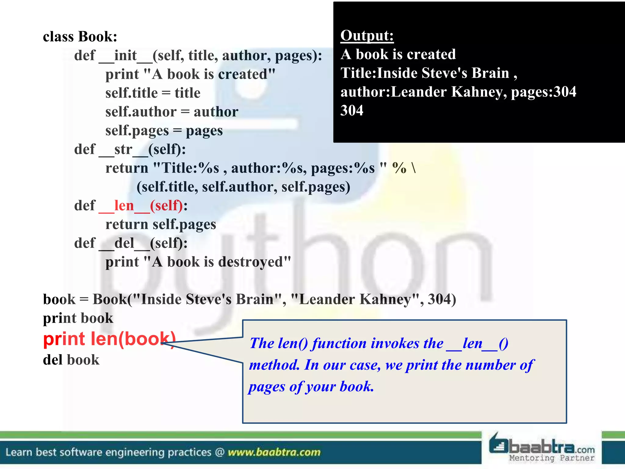class Book: def __init__(self, title, author, pages): print "A book is created" self.title = title self.author = author self.pages = pages def __str__(self): return "Title:%s , author:%s, pages:%s " % (self.title, self.author, self.pages) def __len__(self): return self.pages def __del__(self): print "A book is destroyed" book = Book("Inside Steve's Brain", "Leander Kahney", 304) print book print len(book) del book Output: A book is created Title:Inside Steve's Brain , author:Leander Kahney, pages:304 304 The len() function invokes the __len__() method. In our case, we print the number of pages of your book. 