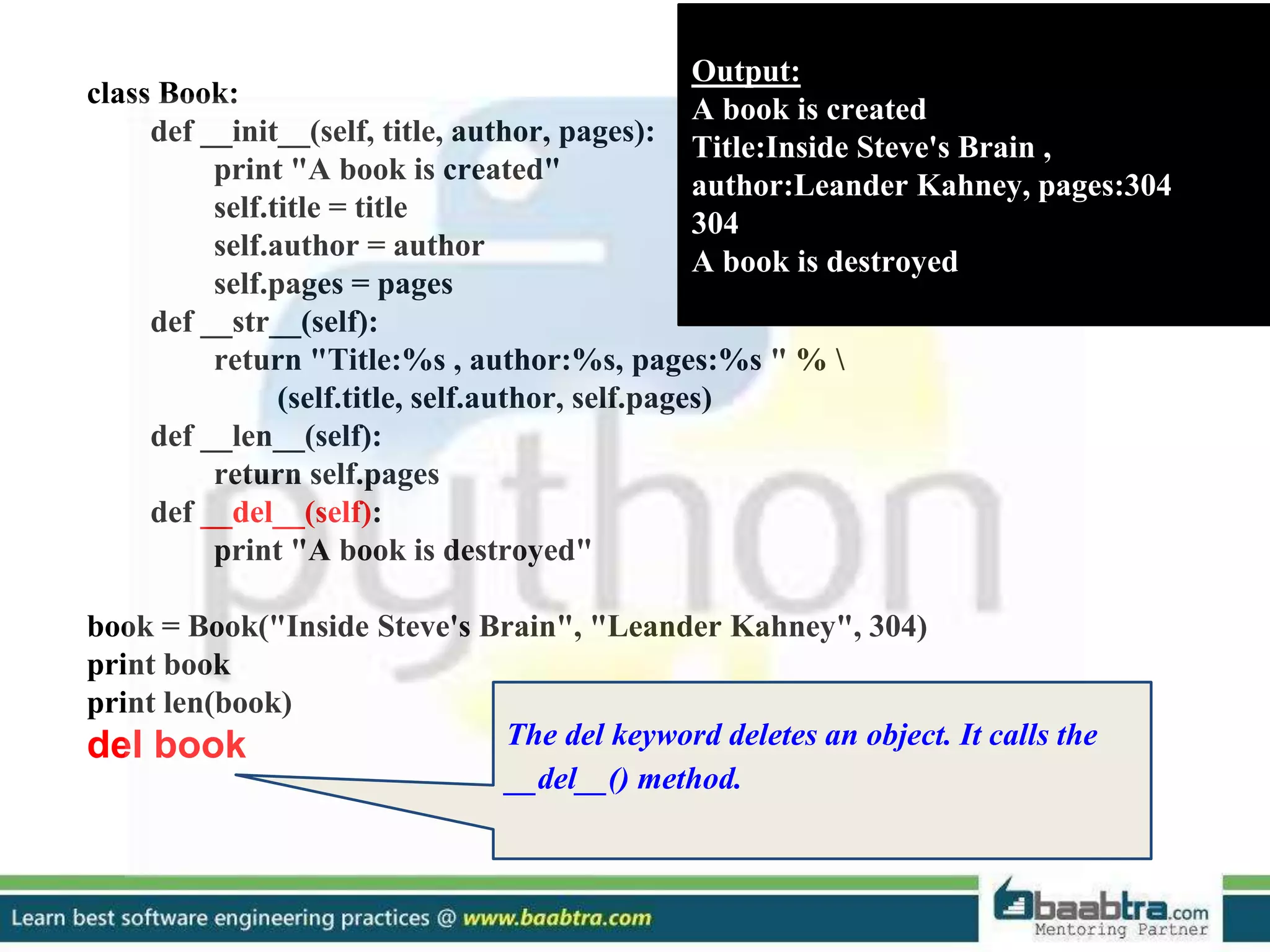 class Book: def __init__(self, title, author, pages): print "A book is created" self.title = title self.author = author self.pages = pages def __str__(self): return "Title:%s , author:%s, pages:%s " % (self.title, self.author, self.pages) def __len__(self): return self.pages def __del__(self): print "A book is destroyed" book = Book("Inside Steve's Brain", "Leander Kahney", 304) print book print len(book) del book Output: A book is created Title:Inside Steve's Brain , author:Leander Kahney, pages:304 304 A book is destroyed The del keyword deletes an object. It calls the __del__() method. 