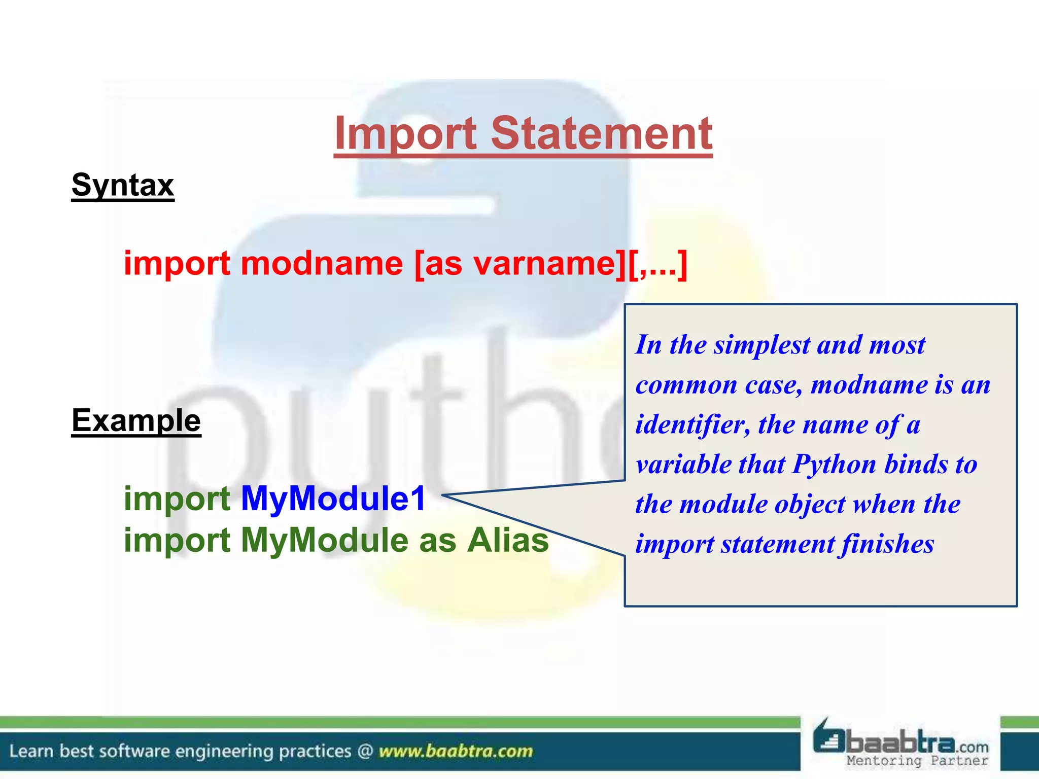 Import Statement Syntax import modname [as varname][,...] Example import MyModule1 import MyModule as Alias In the simplest and most common case, modname is an identifier, the name of a variable that Python binds to the module object when the import statement finishes 