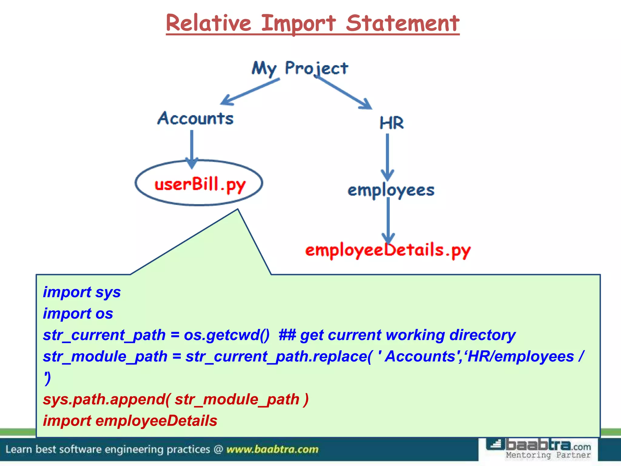 Relative Import Statement import sys import os str_current_path = os.getcwd() ## get current working directory str_module_path = str_current_path.replace( ' Accounts',‘HR/employees / ') sys.path.append( str_module_path ) import employeeDetails 