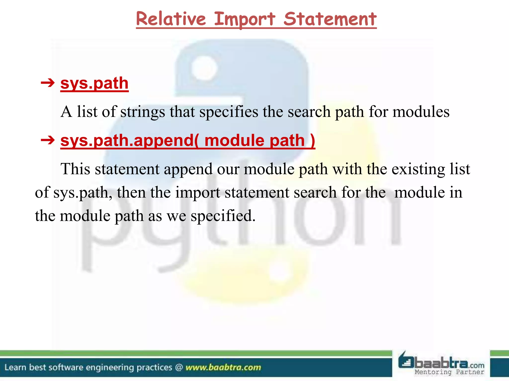 ➔ sys.path A list of strings that specifies the search path for modules ➔ sys.path.append( module path ) This statement append our module path with the existing list of sys.path, then the import statement search for the module in the module path as we specified. Relative Import Statement 