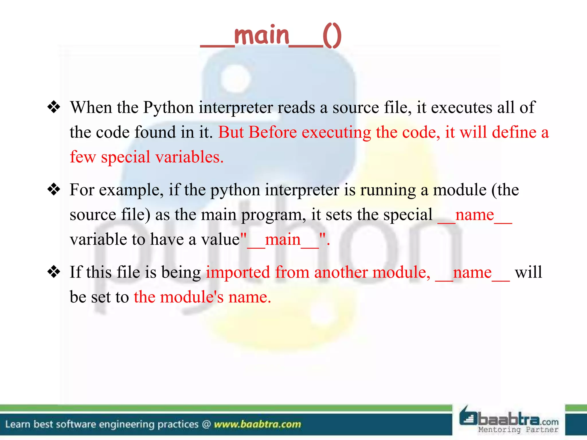 ❖ When the Python interpreter reads a source file, it executes all of the code found in it. But Before executing the code, it will define a few special variables. ❖ For example, if the python interpreter is running a module (the source file) as the main program, it sets the special __name__ variable to have a value"__main__". ❖ If this file is being imported from another module, __name__ will be set to the module's name. __main__() 