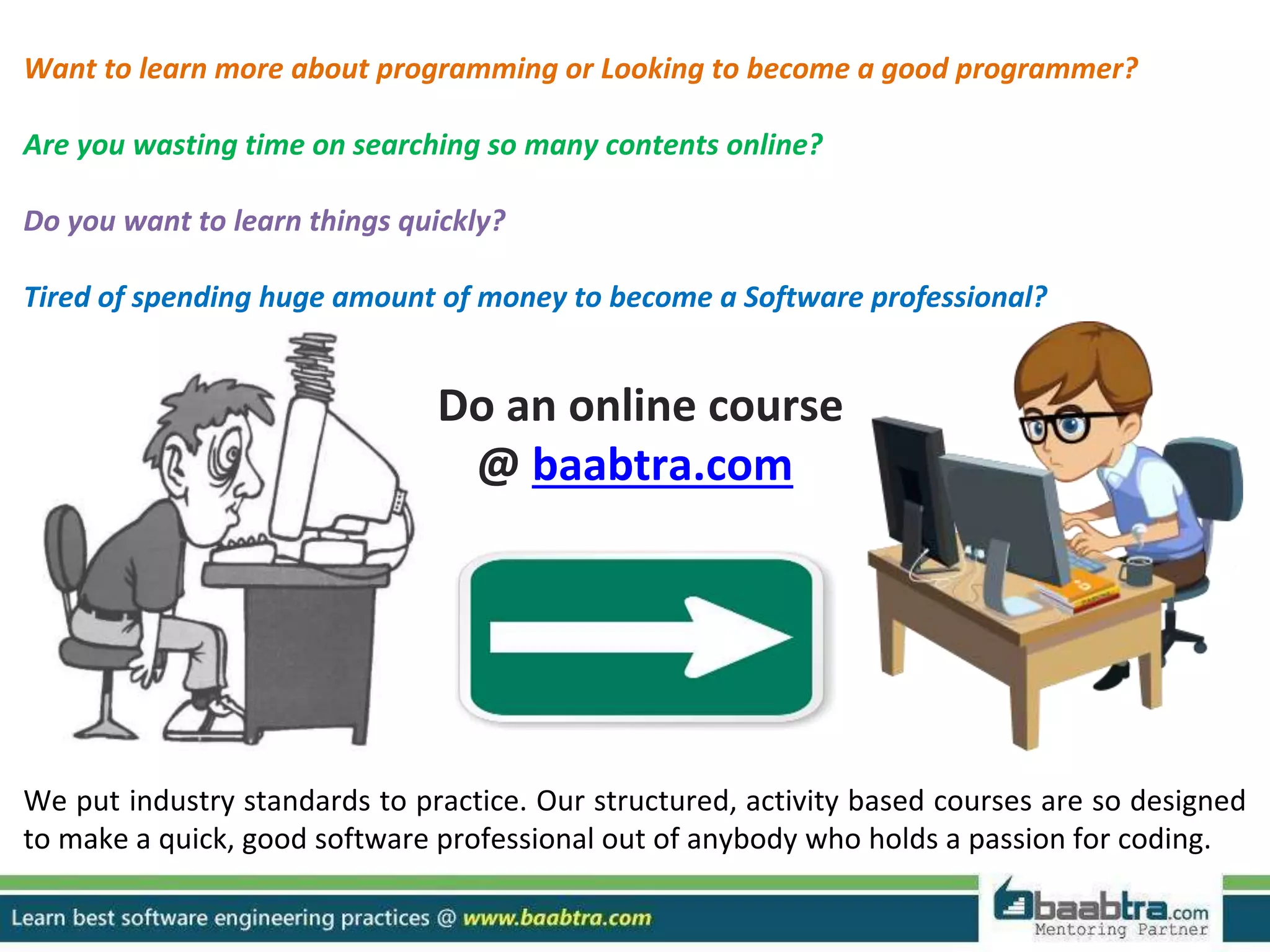 Want to learn more about programming or Looking to become a good programmer? Are you wasting time on searching so many contents online? Do you want to learn things quickly? Tired of spending huge amount of money to become a Software professional? Do an online course @ baabtra.com We put industry standards to practice. Our structured, activity based courses are so designed to make a quick, good software professional out of anybody who holds a passion for coding. 