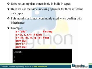 ❖ Uses polymorphism extensively in built-in types.
❖ Here we use the same indexing operator for three different
data types.
❖ Polymorphism is most commonly used when dealing with
inheritance.
❖ Example:
a = "alfa" # string
b = (1, 2, 3, 4) # tuple
c = ['o', 'm', 'e', 'g', 'a'] # list
print a[2]
print b[1]
print c[3]
Output:
f
2
g
 