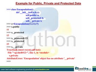 Example for Public, Private and Protected Data
>>> class Encapsulation():
def __init__(self,a,b,c):
self.public=a
self._protected=b
self.__private=c
>>> x=Encapsulation(11,13,17)
>>> x.public
11
>>> x._protected
13
>>> x._protected=23
>>> x._protected
23
>>> x.__private
Traceback (most recent call last):
File "<pyshell#12>", line 1, in <module>
x.private
AttributeError: 'Encapsulation' object has no attribute '__private'
>>>
 