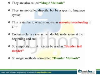 ❖ They are also called “Magic Methods”
❖ They are not called directly, but by a specific language
syntax
❖ This is similar to what is known as operator overloading in
C++
❖ Contains clumsy syntax, ie., double underscore at the
beginning and end
❖ So simplicity __init__() can be read as “dunder init
dunder”
❖ So magic methods also called “Dunder Methods”
 
