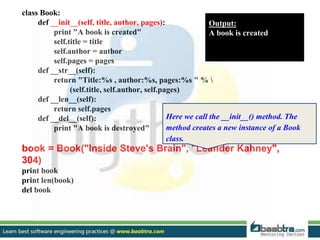 class Book:
def __init__(self, title, author, pages):
print "A book is created"
self.title = title
self.author = author
self.pages = pages
def __str__(self):
return "Title:%s , author:%s, pages:%s " % 
(self.title, self.author, self.pages)
def __len__(self):
return self.pages
def __del__(self):
print "A book is destroyed"
book = Book("Inside Steve's Brain", "Leander Kahney",
304)
print book
print len(book)
del book
Output:
A book is created
Here we call the __init__() method. The
method creates a new instance of a Book
class.
 