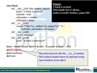 class Book:
def __init__(self, title, author, pages):
print "A book is created"
self.title = title
self.author = author
self.pages = pages
def __str__(self):
return "Title:%s , author:%s, pages:%s " % 
(self.title, self.author, self.pages)
def __len__(self):
return self.pages
def __del__(self):
print "A book is destroyed"
book = Book("Inside Steve's Brain", "Leander Kahney", 304)
print book
print len(book)
del book
Output:
A book is created
Title:Inside Steve's Brain ,
author:Leander Kahney, pages:304
The print keyword calls the __str__() method.
This method should return an informal string
representation of an object.
 