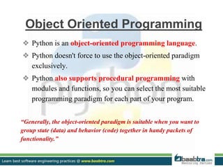 Object Oriented Programming
❖ Python is an object-oriented programming language.
❖ Python doesn't force to use the object-oriented paradigm
exclusively.
❖ Python also supports procedural programming with
modules and functions, so you can select the most suitable
programming paradigm for each part of your program.
“Generally, the object-oriented paradigm is suitable when you want to
group state (data) and behavior (code) together in handy packets of
functionality.”
 