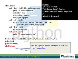 class Book:
def __init__(self, title, author, pages):
print "A book is created"
self.title = title
self.author = author
self.pages = pages
def __str__(self):
return "Title:%s , author:%s, pages:%s " % 
(self.title, self.author, self.pages)
def __len__(self):
return self.pages
def __del__(self):
print "A book is destroyed"
book = Book("Inside Steve's Brain", "Leander Kahney", 304)
print book
print len(book)
del book
Output:
A book is created
Title:Inside Steve's Brain ,
author:Leander Kahney, pages:304
304
A book is destroyed
The del keyword deletes an object. It calls the
__del__() method.
 