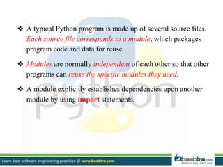 ❖ A typical Python program is made up of several source files.
Each source file corresponds to a module, which packages
program code and data for reuse.
❖ Modules are normally independent of each other so that other
programs can reuse the specific modules they need.
❖ A module explicitly establishes dependencies upon another
module by using import statements.
 