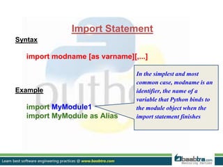 Import Statement
Syntax
import modname [as varname][,...]
Example
import MyModule1
import MyModule as Alias
In the simplest and most
common case, modname is an
identifier, the name of a
variable that Python binds to
the module object when the
import statement finishes
 