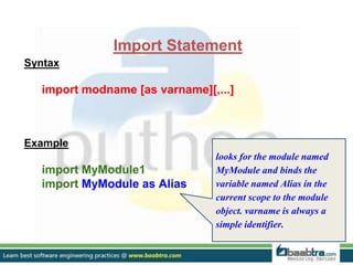 Import Statement
Syntax
import modname [as varname][,...]
Example
import MyModule1
import MyModule as Alias
looks for the module named
MyModule and binds the
variable named Alias in the
current scope to the module
object. varname is always a
simple identifier.
 