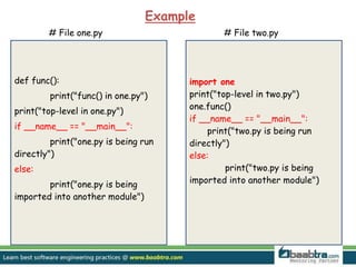 def func():
print("func() in one.py")
print("top-level in one.py")
if __name__ == "__main__":
print("one.py is being run
directly")
else:
print("one.py is being
imported into another module")
# File one.py # File two.py
import one
print("top-level in two.py")
one.func()
if __name__ == "__main__":
print("two.py is being run
directly")
else:
print("two.py is being
imported into another module")
Example
 