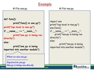 def func():
print("func() in one.py")
print("top-level in one.py")
if __name__ == "__main__":
print("one.py is being run
directly")
else:
print("one.py is being
imported into another module")
# File one.py # File two.py
import one
print("top-level in two.py")
one.func()
if __name__ == "__main__":
print("two.py is being run
directly")
else:
print("two.py is being
imported into another module")
Example
When we run one.py
---------------------------
Top-level in one.py
One.py is being run directly
 