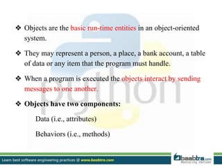 ❖ Objects are the basic run-time entities in an object-oriented
system.
❖ They may represent a person, a place, a bank account, a table
of data or any item that the program must handle.
❖ When a program is executed the objects interact by sending
messages to one another.
❖ Objects have two components:
Data (i.e., attributes)
Behaviors (i.e., methods)
 