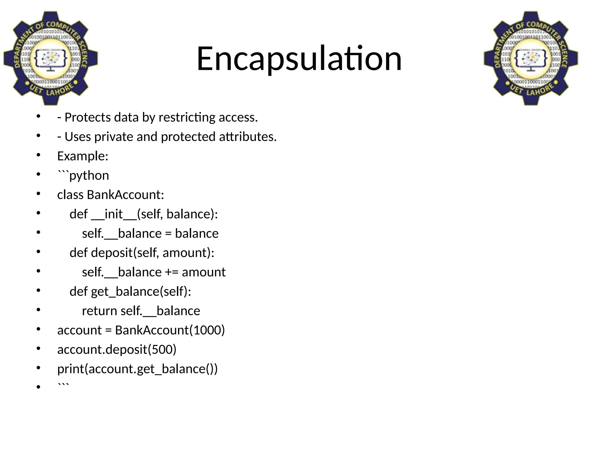 Encapsulation
• - Protects data by restricting access.
• - Uses private and protected attributes.
• Example:
• ```python
• class BankAccount:
• def __init__(self, balance):
• self.__balance = balance
• def deposit(self, amount):
• self.__balance += amount
• def get_balance(self):
• return self.__balance
• account = BankAccount(1000)
• account.deposit(500)
• print(account.get_balance())
• ```
 