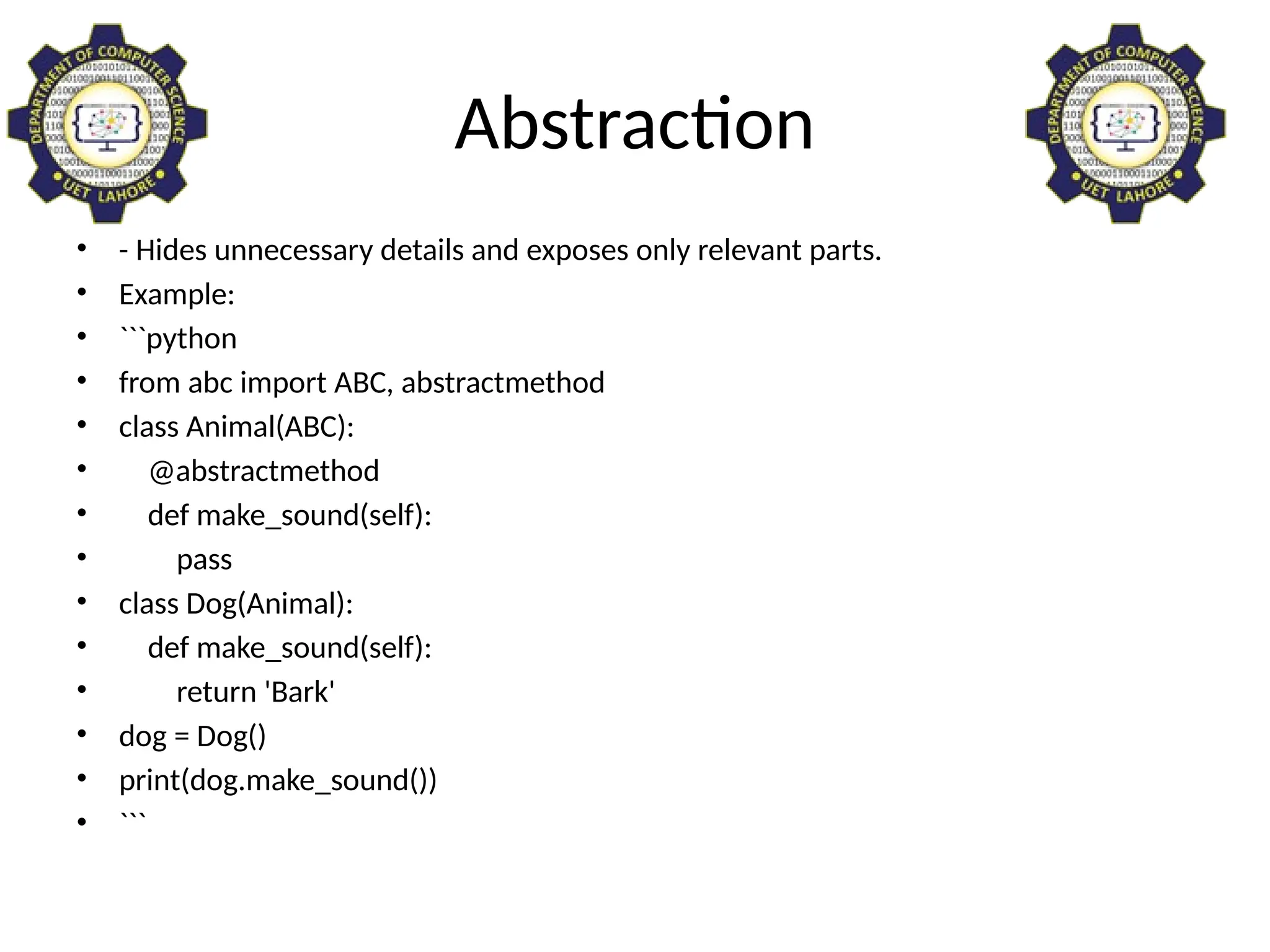 Abstraction
• - Hides unnecessary details and exposes only relevant parts.
• Example:
• ```python
• from abc import ABC, abstractmethod
• class Animal(ABC):
• @abstractmethod
• def make_sound(self):
• pass
• class Dog(Animal):
• def make_sound(self):
• return 'Bark'
• dog = Dog()
• print(dog.make_sound())
• ```
 