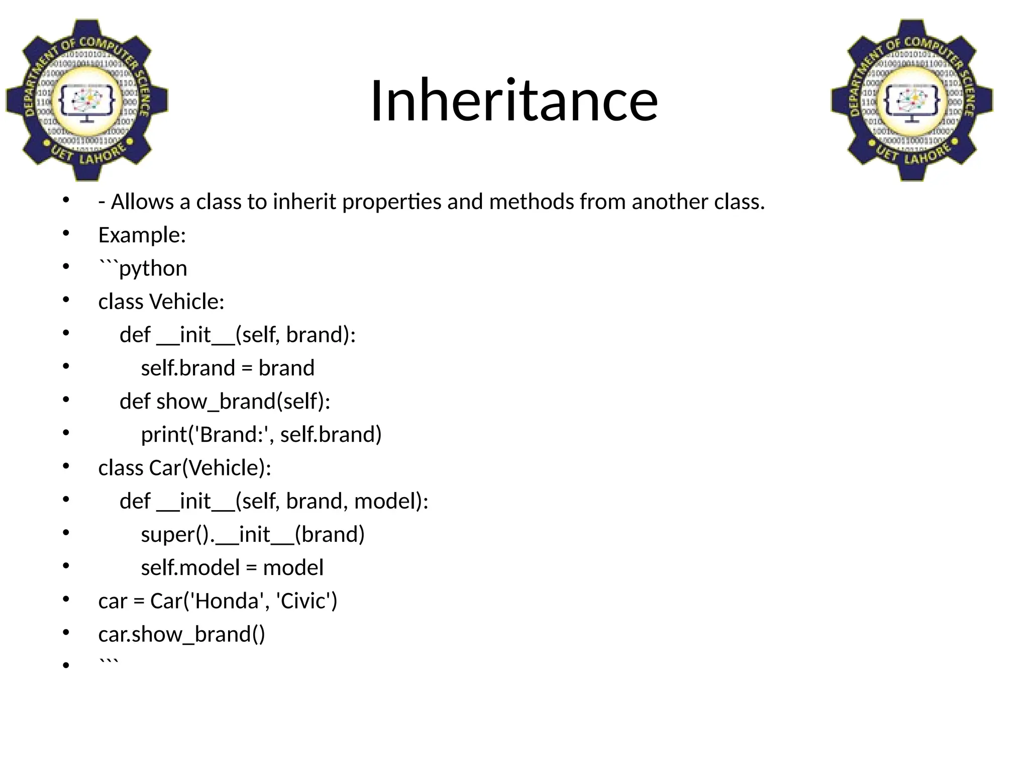 Inheritance
• - Allows a class to inherit properties and methods from another class.
• Example:
• ```python
• class Vehicle:
• def __init__(self, brand):
• self.brand = brand
• def show_brand(self):
• print('Brand:', self.brand)
• class Car(Vehicle):
• def __init__(self, brand, model):
• super().__init__(brand)
• self.model = model
• car = Car('Honda', 'Civic')
• car.show_brand()
• ```
 