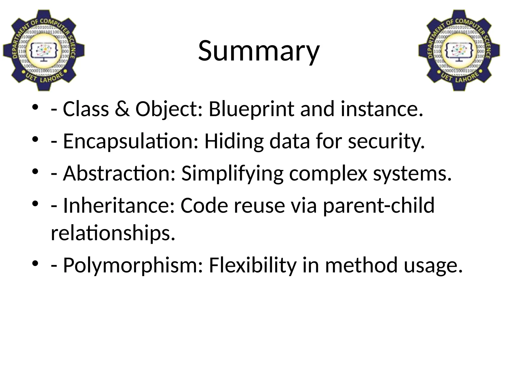 Summary
• - Class & Object: Blueprint and instance.
• - Encapsulation: Hiding data for security.
• - Abstraction: Simplifying complex systems.
• - Inheritance: Code reuse via parent-child
relationships.
• - Polymorphism: Flexibility in method usage.
 