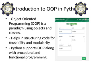 Introduction to OOP in Python
• - Object-Oriented
Programming (OOP) is a
paradigm using objects and
classes.
• - Helps in structuring code for
reusability and modularity.
• - Python supports OOP along
with procedural and
functional programming.
 