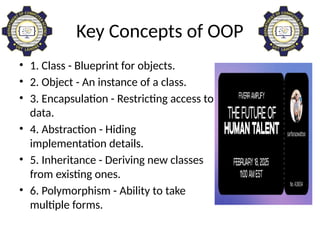 Key Concepts of OOP
• 1. Class - Blueprint for objects.
• 2. Object - An instance of a class.
• 3. Encapsulation - Restricting access to
data.
• 4. Abstraction - Hiding
implementation details.
• 5. Inheritance - Deriving new classes
from existing ones.
• 6. Polymorphism - Ability to take
multiple forms.
 