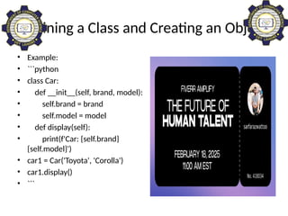Defining a Class and Creating an Object
• Example:
• ```python
• class Car:
• def __init__(self, brand, model):
• self.brand = brand
• self.model = model
• def display(self):
• print(f'Car: {self.brand}
{self.model}')
• car1 = Car('Toyota', 'Corolla')
• car1.display()
• ```
 