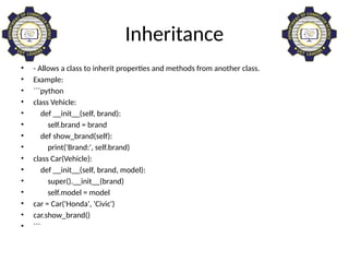 Inheritance
• - Allows a class to inherit properties and methods from another class.
• Example:
• ```python
• class Vehicle:
• def __init__(self, brand):
• self.brand = brand
• def show_brand(self):
• print('Brand:', self.brand)
• class Car(Vehicle):
• def __init__(self, brand, model):
• super().__init__(brand)
• self.model = model
• car = Car('Honda', 'Civic')
• car.show_brand()
• ```
 