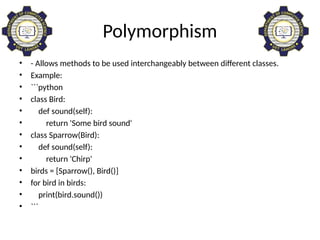 Polymorphism
• - Allows methods to be used interchangeably between different classes.
• Example:
• ```python
• class Bird:
• def sound(self):
• return 'Some bird sound'
• class Sparrow(Bird):
• def sound(self):
• return 'Chirp'
• birds = [Sparrow(), Bird()]
• for bird in birds:
• print(bird.sound())
• ```
 