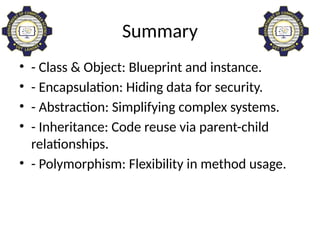 Summary
• - Class & Object: Blueprint and instance.
• - Encapsulation: Hiding data for security.
• - Abstraction: Simplifying complex systems.
• - Inheritance: Code reuse via parent-child
relationships.
• - Polymorphism: Flexibility in method usage.
 