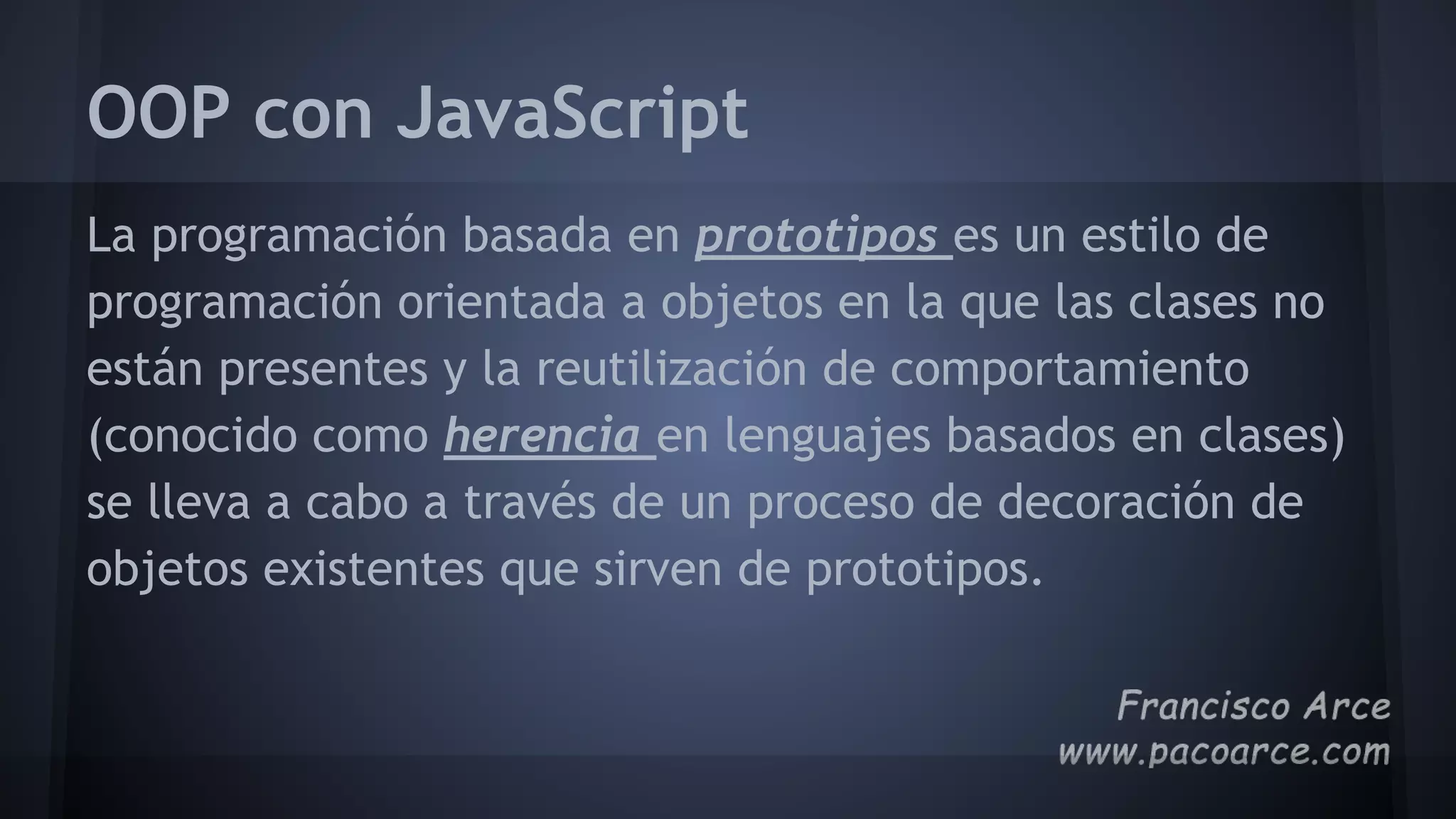 OOP con JavaScript
La programación basada ​​en prototipos es un estilo de
programación orientada a objetos en la que las clases no
están presentes y la reutilización de comportamiento
(conocido como herencia en lenguajes basados ​​en clases)
se lleva a cabo a través de un proceso de decoración de
objetos existentes que sirven de prototipos.
 