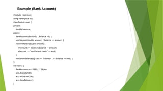 #include <iostream>
using namespace std;
class BankAccount {
private:
double balance;
public:
BankAccount(double b) { balance = b; }
void deposit(double amount) { balance += amount; }
void withdraw(double amount) {
if(amount <= balance) balance -= amount;
else cout << "Insufficient funds!" << endl;
}
void showBalance() { cout << "Balance: " << balance << endl; }
};
int main() {
BankAccount acc(1000); // Object
acc.deposit(500);
acc.withdraw(200);
acc.showBalance();
}
Example (Bank Account)
 