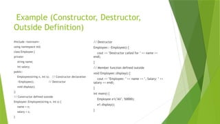 Example (Constructor, Destructor,
Outside Definition)
#include <iostream>
using namespace std;
class Employee {
private:
string name;
int salary;
public:
Employee(string n, int s); // Constructor declaration
~Employee(); // Destructor
void display();
};
// Constructor defined outside
Employee::Employee(string n, int s) {
name = n;
salary = s;
}
// Destructor
Employee::~Employee() {
cout << "Destructor called for " << name <<
endl;
}
// Member function defined outside
void Employee::display() {
cout << "Employee: " << name << ", Salary: " <<
salary << endl;
}
int main() {
Employee e1("Ali", 50000);
e1.display();
}
 