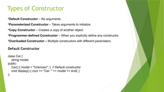 Types of Constructor
•Default Constructor – No arguments.
•Parameterized Constructor – Takes arguments to initialize.
•Copy Constructor – Creates a copy of another object.
•Programmer-defined Constructor – When you explicitly define any constructor.
•Overloaded Constructor – Multiple constructors with different parameters.
Default Constructor
class Car {
string model;
public:
Car() { model = "Unknown"; } // Default constructor
void display() { cout << "Car: " << model << endl; }
};
 