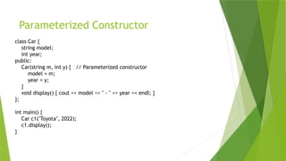 Parameterized Constructor
class Car {
string model;
int year;
public:
Car(string m, int y) { // Parameterized constructor
model = m;
year = y;
}
void display() { cout << model << " - " << year << endl; }
};
int main() {
Car c1("Toyota", 2022);
c1.display();
}
 