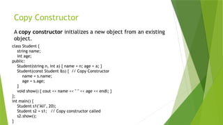 Copy Constructor
A copy constructor initializes a new object from an existing
object.
class Student {
string name;
int age;
public:
Student(string n, int a) { name = n; age = a; }
Student(const Student &s) { // Copy Constructor
name = s.name;
age = s.age;
}
void show() { cout << name << " " << age << endl; }
};
int main() {
Student s1("Ali", 20);
Student s2 = s1; // Copy constructor called
s2.show();
}
 