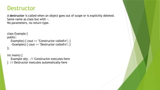 Destructor
A destructor is called when an object goes out of scope or is explicitly deleted.
Same name as class but with ~.
No parameters, no return type.
class Example {
public:
Example() { cout << "Constructor calledn"; }
~Example() { cout << "Destructor calledn"; }
};
int main() {
Example obj; // Constructor executes here
} // Destructor executes automatically here
 