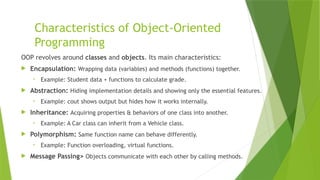 Characteristics of Object-Oriented
Programming
OOP revolves around classes and objects. Its main characteristics:
 Encapsulation: Wrapping data (variables) and methods (functions) together.
• Example: Student data + functions to calculate grade.
 Abstraction: Hiding implementation details and showing only the essential features.
• Example: cout shows output but hides how it works internally.
 Inheritance: Acquiring properties & behaviors of one class into another.
• Example: A Car class can inherit from a Vehicle class.
 Polymorphism: Same function name can behave differently.
• Example: Function overloading, virtual functions.
 Message Passing> Objects communicate with each other by calling methods.
 
