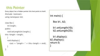 this Pointer
Every object has a hidden pointer this that points to itself.
#include <iostream>
using namespace std;
class Box {
int length;
public:
void setLength(int length) {
this->length = length;
}
void display() {
cout << "Length = " << this->length << endl;
}
};
int main() {
Box b1, b2;
b1.setLength(10);
b2.setLength(25);
b1.display();
b2.display();
return 0;
}
 