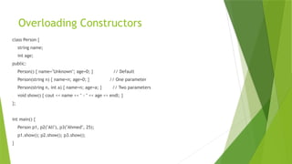 Overloading Constructors
class Person {
string name;
int age;
public:
Person() { name="Unknown"; age=0; } // Default
Person(string n) { name=n; age=0; } // One parameter
Person(string n, int a) { name=n; age=a; } // Two parameters
void show() { cout << name << " - " << age << endl; }
};
int main() {
Person p1, p2("Ali"), p3("Ahmed", 25);
p1.show(); p2.show(); p3.show();
}
 