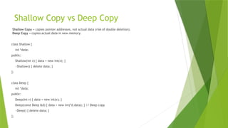 Shallow Copy vs Deep Copy
Shallow Copy = copies pointer addresses, not actual data (risk of double deletion).
Deep Copy = copies actual data in new memory.
class Shallow {
int *data;
public:
Shallow(int v) { data = new int(v); }
~Shallow() { delete data; }
};
class Deep {
int *data;
public:
Deep(int v) { data = new int(v); }
Deep(const Deep &d) { data = new int(*d.data); } // Deep copy
~Deep() { delete data; }
};
 